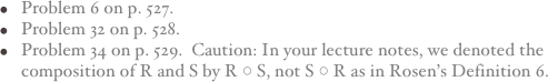 Problem 6 on p. 527.
Problem 32 on p. 528.
Problem 34 on p. 529.  Caution: In your lecture notes, we denoted the composition of R and S by R ○ S, not S ○ R as in Rosen’s Definition 6.