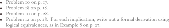 Problem 10 on p. 17.
Problem 18 on p. 18.
Problem 10 on p. 28.
Problem 12 on p. 28.  For each implication, write out a formal derivation using logical equivalences, as in Example 8 on p. 27.
