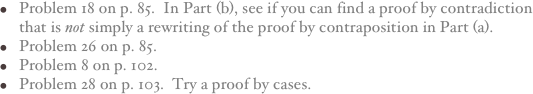 Problem 18 on p. 85.  In Part (b), see if you can find a proof by contradiction that is not simply a rewriting of the proof by contraposition in Part (a).
Problem 26 on p. 85.
Problem 8 on p. 102.
Problem 28 on p. 103.  Try a proof by cases.