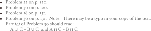 Problem 22 on p. 120.
Problem 30 on p. 120.
Problem 18 on p. 131.
Problem 30 on p. 131.  Note:  There may be a typo in your copy of the text.  Part (c) of Problem 30 should read:      A ∪ C = B ∪ C  and A ∩ C = B ∩ C   