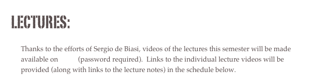lectures:
Thanks to the efforts of Sergio de Biasi, videos of the lectures this semester will be made available on vimeo (password required). Links to the individual lecture videos will be provided (along with links to the lecture notes) in the schedule below.