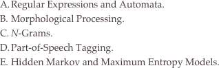 Regular Expressions and Automata.
Morphological Processing.
N-Grams.
Part-of-Speech Tagging.
Hidden Markov and Maximum Entropy Models.