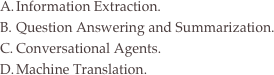 Information Extraction.
Question Answering and Summarization.
Conversational Agents.
Machine Translation.