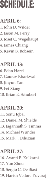 schedule:

April 6:
 John D. Wilder
 Jason M. Perry
 Josef C. Wegehaupt
 James Chiang
 Kevin B. Bobsein

April 13:
 Edan Harel
 Gaurav Kharkwal
 Jinyun Yan
 Fei Xiang
 Brian E. Schubert

April 20:
 Sonu Iqbal
 Daniel M. Shields
 Jagannath S. Timma
 Michael Wunder
 Mark J. Dilsizian

April 27:
 Avanti P. Kulkarni
 Yun Zhou
 Sergio C. De Biasi
 Harish Vellore Yuvaraj 